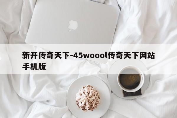 新开传奇天下-45woool传奇天下网站手机版-第1张图片-传奇发布网-传奇私服发布网-传奇sf发布网-新开传奇发布网-we-hike.cn